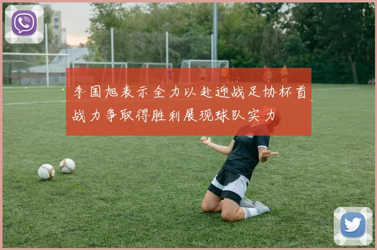 李国旭表示全力以赴迎战足协杯首战力争取得胜利展现球队实力