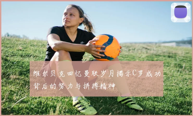 维尔贝克回忆曼联岁月揭示C罗成功背后的努力与拼搏精神