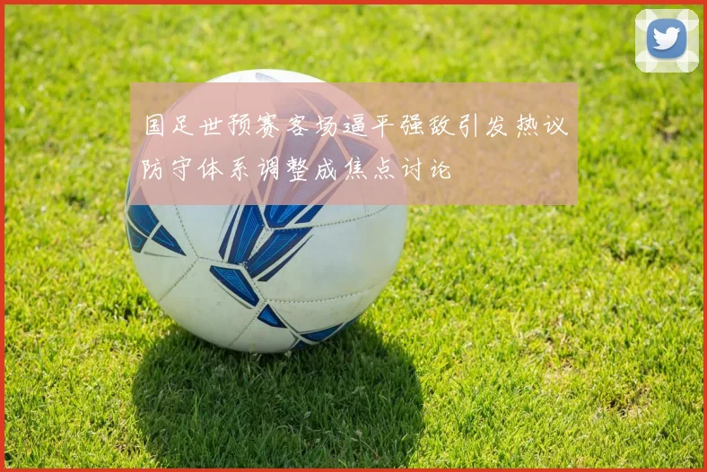 国足世预赛客场逼平强敌引发热议防守体系调整成焦点讨论
