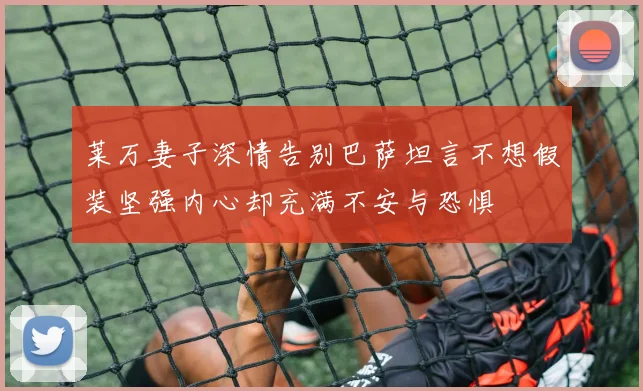 莱万妻子深情告别巴萨坦言不想假装坚强内心却充满不安与恐惧