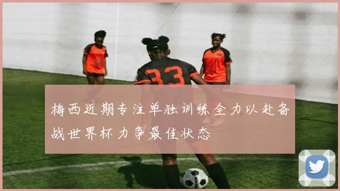梅西近期专注单独训练全力以赴备战世界杯力争最佳状态