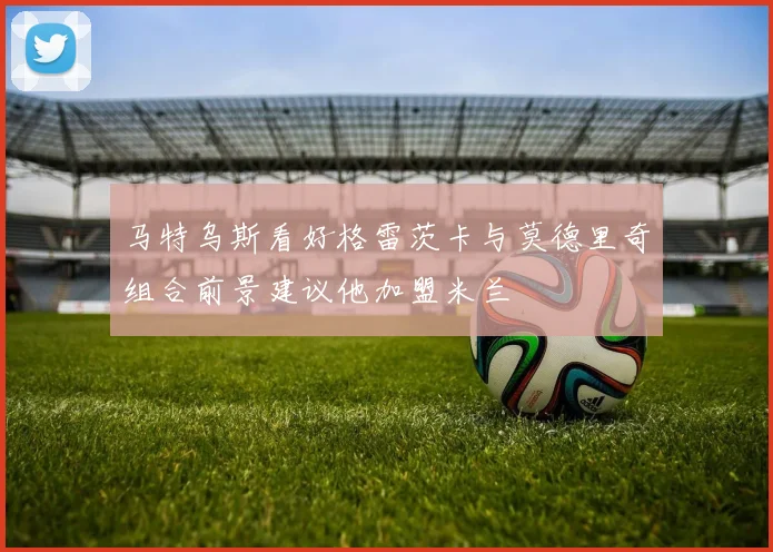 马特乌斯看好格雷茨卡与莫德里奇组合前景建议他加盟米兰