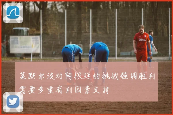 莱默尔谈对阿根廷的挑战强调胜利需要多重有利因素支持