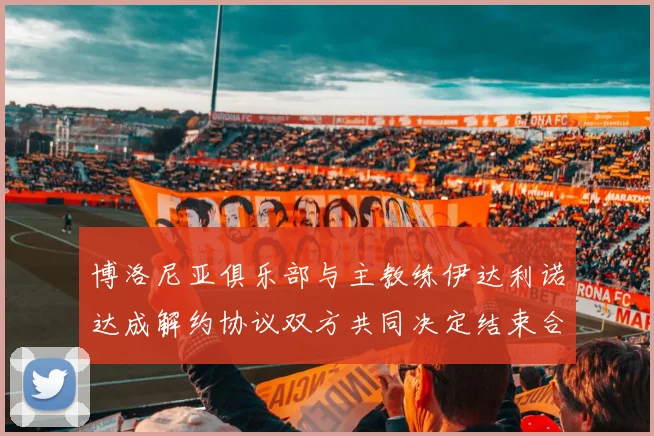 博洛尼亚俱乐部与主教练伊达利诺达成解约协议双方共同决定结束合作关系