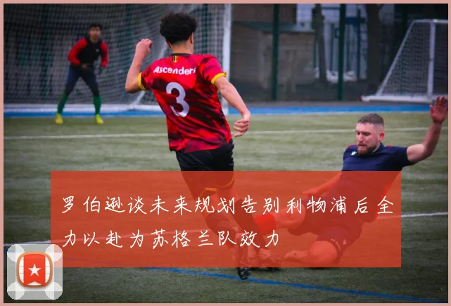 罗伯逊谈未来规划告别利物浦后全力以赴为苏格兰队效力
