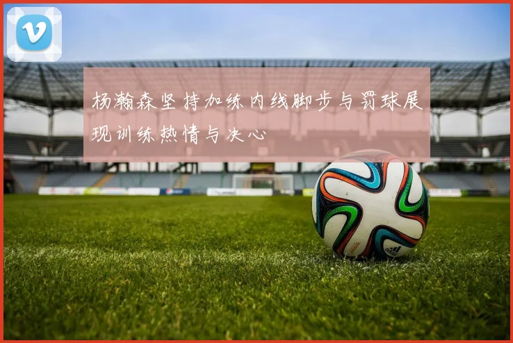 杨瀚森坚持加练内线脚步与罚球展现训练热情与决心
