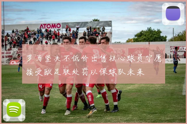 罗马坚决不低价出售核心球员宁愿接受欧足联处罚以保球队未来