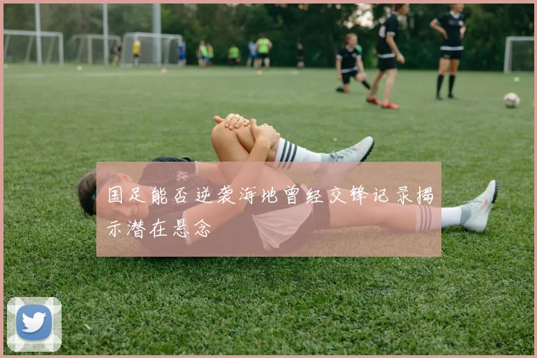 国足能否逆袭海地曾经交锋记录揭示潜在悬念