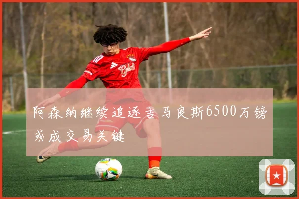 阿森纳继续追逐吉马良斯6500万镑或成交易关键