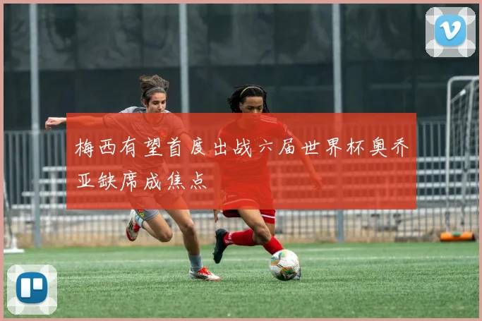 梅西有望首度出战六届世界杯奥乔亚缺席成焦点