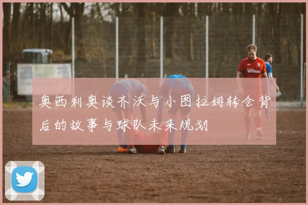 奥西利奥谈齐沃与小图拉姆转会背后的故事与球队未来规划