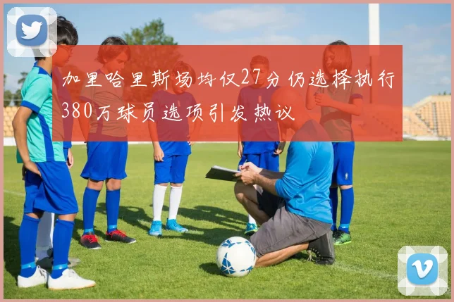 加里哈里斯场均仅27分仍选择执行380万球员选项引发热议