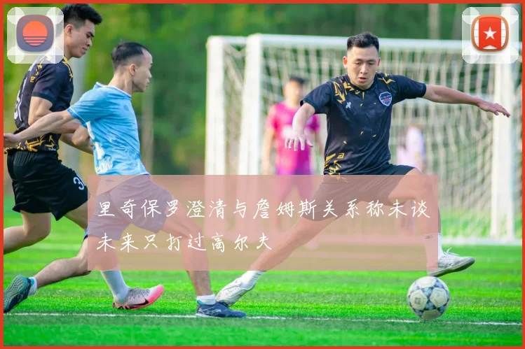 里奇保罗澄清与詹姆斯关系称未谈未来只打过高尔夫
