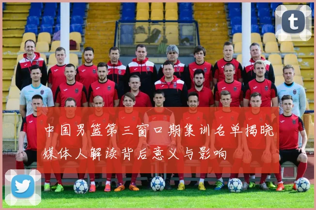 中国男篮第三窗口期集训名单揭晓媒体人解读背后意义与影响
