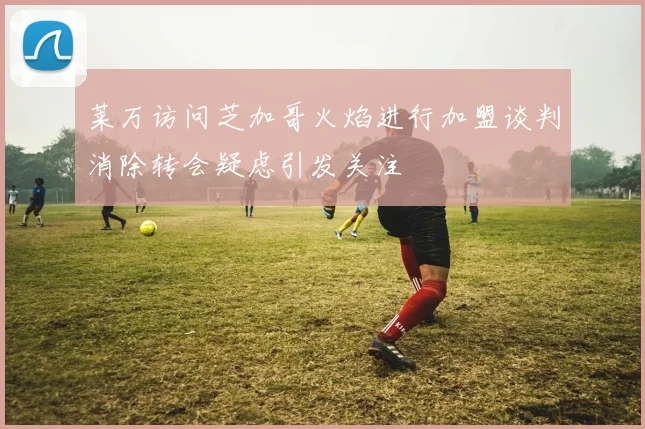 莱万访问芝加哥火焰进行加盟谈判消除转会疑虑引发关注