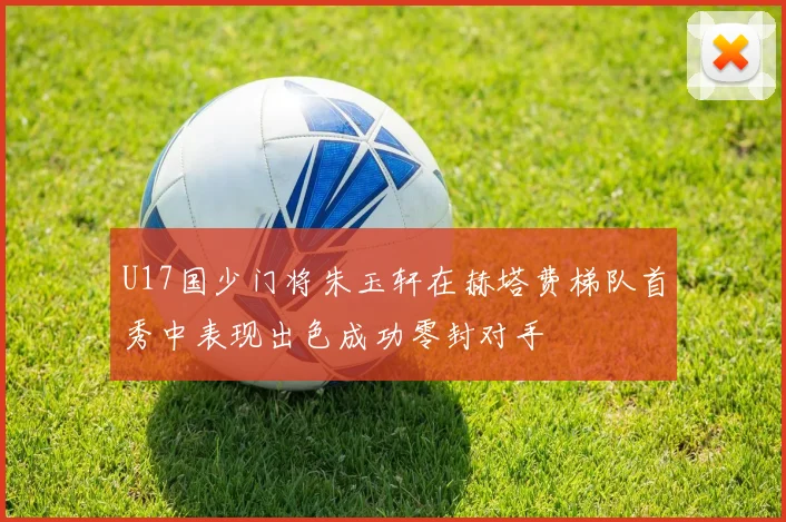 U17国少门将朱玉轩在赫塔费梯队首秀中表现出色成功零封对手