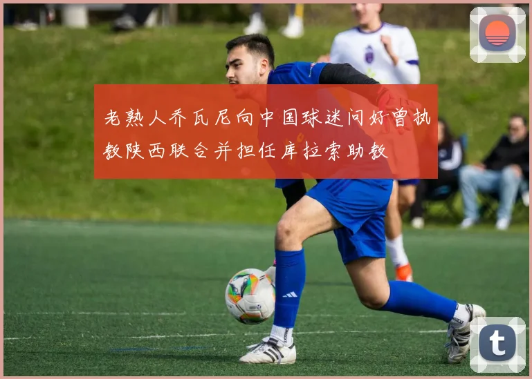 老熟人乔瓦尼向中国球迷问好曾执教陕西联合并担任库拉索助教
