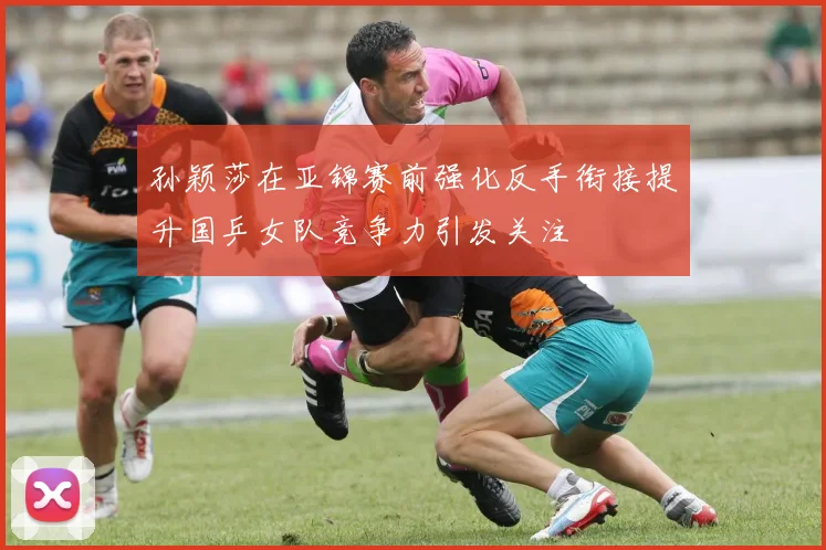 孙颖莎在亚锦赛前强化反手衔接提升国乒女队竞争力引发关注