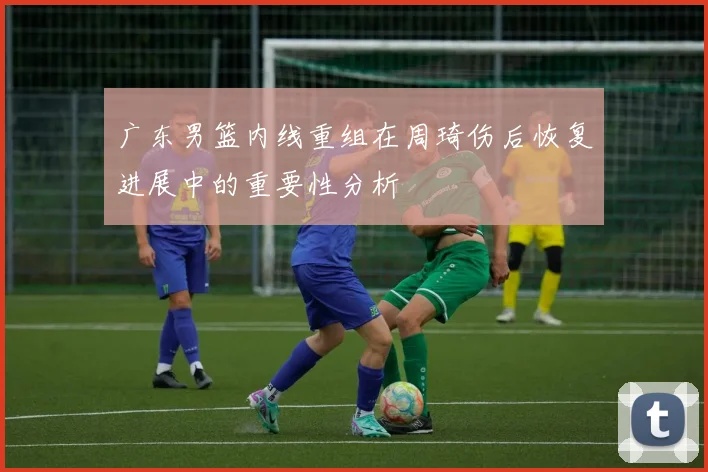 广东男篮内线重组在周琦伤后恢复进展中的重要性分析