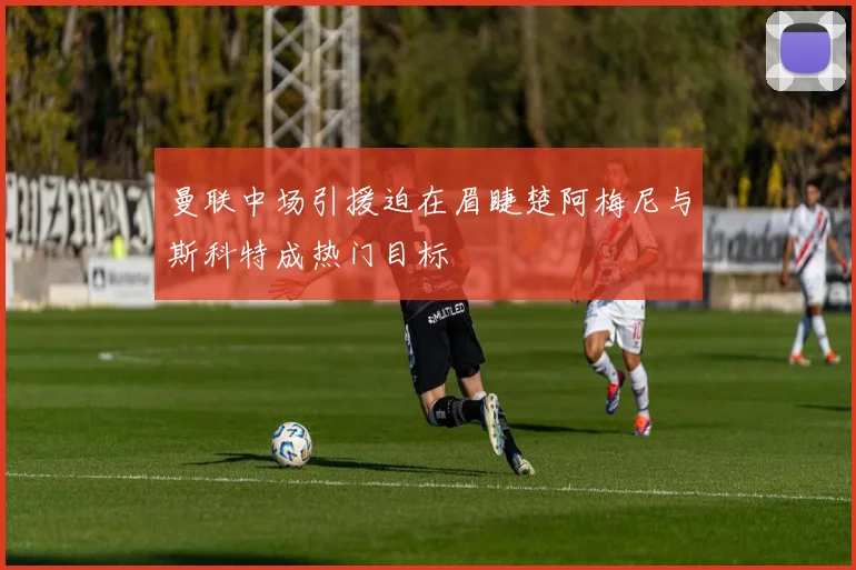 曼联中场引援迫在眉睫楚阿梅尼与斯科特成热门目标
