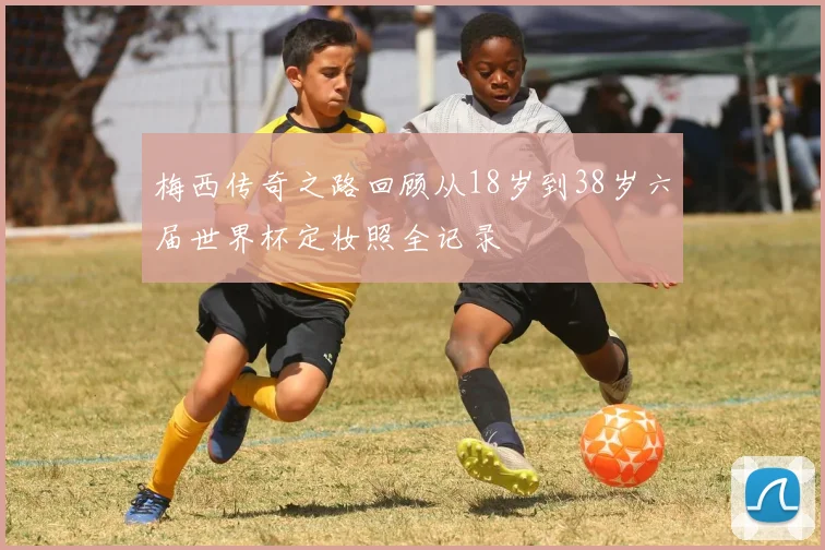 梅西传奇之路回顾从18岁到38岁六届世界杯定妆照全记录