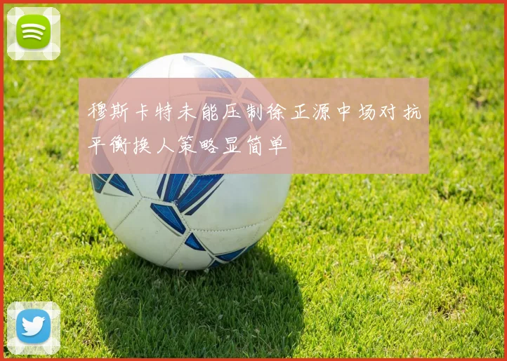 穆斯卡特未能压制徐正源中场对抗平衡换人策略显简单