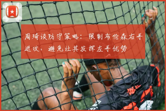 周琦谈防守策略：限制布伦森右手进攻，避免让其发挥左手优势