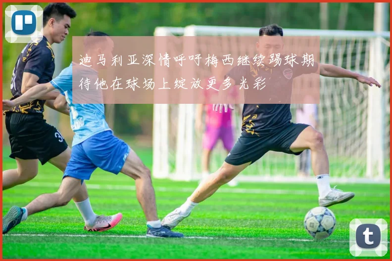 迪马利亚深情呼吁梅西继续踢球期待他在球场上绽放更多光彩