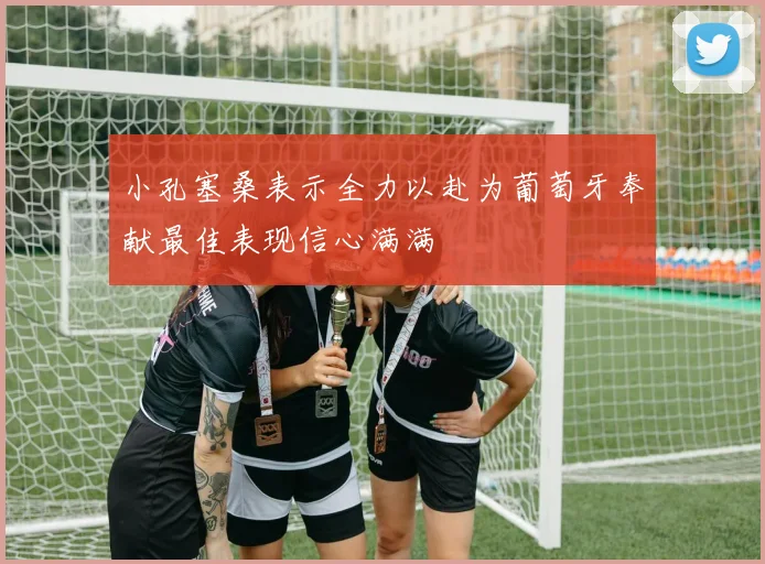 小孔塞桑表示全力以赴为葡萄牙奉献最佳表现信心满满
