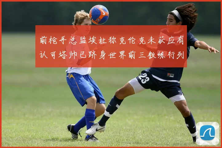 前枪手总监埃杜称克伦克未获应有认可塔帅已跻身世界前三教练行列